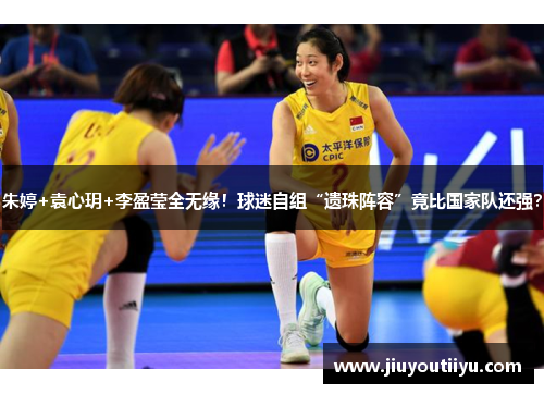 朱婷+袁心玥+李盈莹全无缘！球迷自组“遗珠阵容”竟比国家队还强？