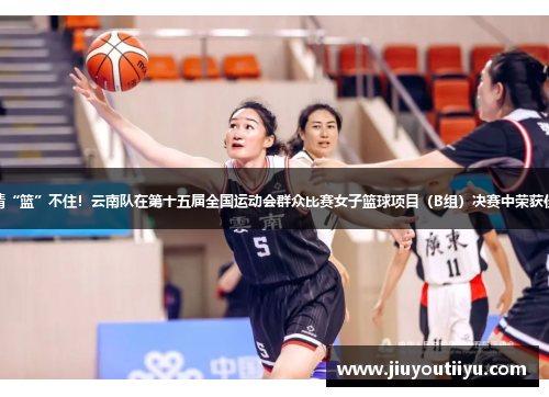 激情“篮”不住！云南队在第十五届全国运动会群众比赛女子篮球项目（B组）决赛中荣获佳绩