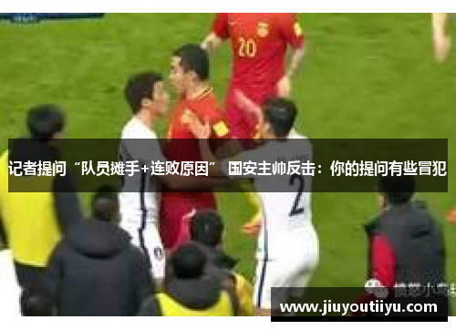 记者提问“队员摊手+连败原因” 国安主帅反击：你的提问有些冒犯